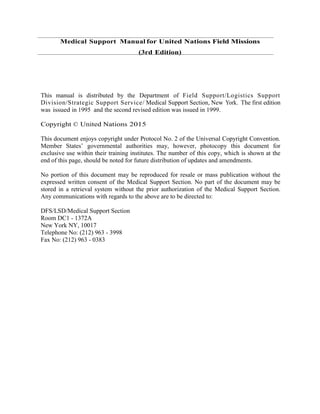 Medical Support Manual for United Nations Field Missions
(3rd Edition)
This manual is distributed by the Department of Field Support/Logistics Support
Division/Strategic Support Service/ Medical Support Section, New York. The first edition
was issued in 1995 and the second revised edition was issued in 1999.
Copyright © United Nations 2015
This document enjoys copyright under Protocol No. 2 of the Universal Copyright Convention.
Member States’ governmental authorities may, however, photocopy this document for
exclusive use within their training institutes. The number of this copy, which is shown at the
end of this page, should be noted for future distribution of updates and amendments.
No portion of this document may be reproduced for resale or mass publication without the
expressed written consent of the Medical Support Section. No part of the document may be
stored in a retrieval system without the prior authorization of the Medical Support Section.
Any communications with regards to the above are to be directed to:
DFS/LSD/Medical Support Section
Room DC1 - 1372A
New York NY, 10017
Telephone No: (212) 963 - 3998
Fax No: (212) 963 - 0383
 