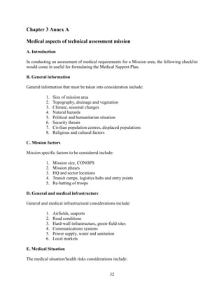 32
Chapter 3 Annex A
Medical aspects of technical assessment mission
A. Introduction
In conducting an assessment of medical requirements for a Mission area, the following checklist
would come in useful for formulating the Medical Support Plan.
B. General information
General information that must be taken into consideration include:
1. Size of mission area
2. Topography, drainage and vegetation
3. Climate, seasonal changes
4. Natural hazards
5. Political and humanitarian situation
6. Security threats
7. Civilian population centres, displaced populations
8. Religious and cultural factors
C. Mission factors
Mission specific factors to be considered include:
1. Mission size, CONOPS
2. Mission phases
3. HQ and sector locations
4. Transit camps, logistics hubs and entry points
5. Re-hatting of troops
D. General and medical infrastructure
General and medical infrastructural considerations include:
1. Airfields, seaports
2. Road conditions
3. Hard-wall infrastructure, green-field sites
4. Communications systems
5. Power supply, water and sanitation
6. Local markets
E. Medical Situation
The medical situation/health risks considerations include:
 