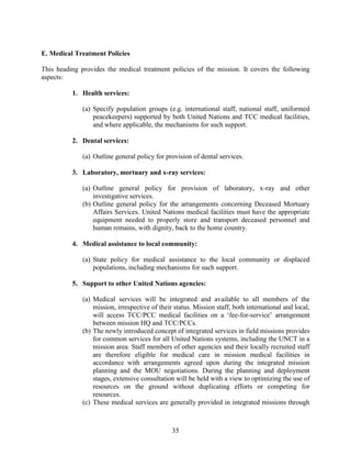 35
E. Medical Treatment Policies
This heading provides the medical treatment policies of the mission. It covers the following
aspects:
1. Health services:
(a) Specify population groups (e.g. international staff, national staff, uniformed
peacekeepers) supported by both United Nations and TCC medical facilities,
and where applicable, the mechanisms for such support.
2. Dental services:
(a) Outline general policy for provision of dental services.
3. Laboratory, mortuary and x-ray services:
(a) Outline general policy for provision of laboratory, x-ray and other
investigative services.
(b) Outline general policy for the arrangements concerning Deceased Mortuary
Affairs Services. United Nations medical facilities must have the appropriate
equipment needed to properly store and transport deceased personnel and
human remains, with dignity, back to the home country.
4. Medical assistance to local community:
(a) State policy for medical assistance to the local community or displaced
populations, including mechanisms for such support.
5. Support to other United Nations agencies:
(a) Medical services will be integrated and available to all members of the
mission, irrespective of their status. Mission staff, both international and local,
will access TCC/PCC medical facilities on a ‘fee-for-service’ arrangement
between mission HQ and TCC/PCCs.
(b) The newly introduced concept of integrated services in field missions provides
for common services for all United Nations systems, including the UNCT in a
mission area. Staff members of other agencies and their locally recruited staff
are therefore eligible for medical care in mission medical facilities in
accordance with arrangements agreed upon during the integrated mission
planning and the MOU negotiations. During the planning and deployment
stages, extensive consultation will be held with a view to optimizing the use of
resources on the ground without duplicating efforts or competing for
resources.
(c) These medical services are generally provided in integrated missions through
 