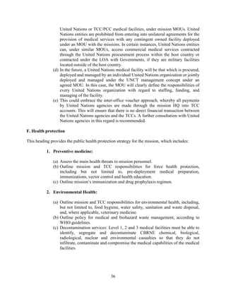 36
United Nations or TCC/PCC medical facilities, under mission MOUs. United
Nations entities are prohibited from entering into unilateral agreements for the
provision of medical services with any contingent owned facility deployed
under an MOU with the missions. In certain instances, United Nations entities
can, under similar MOUs, access commercial medical services contracted
through the United Nations procurement process within the host country or
contracted under the LOA with Governments, if they are military facilities
located outside of the host country.
(d) In the future, a United Nations medical facility will be that which is procured,
deployed and managed by an individual United Nations organization or jointly
deployed and managed under the UNCT management concept under an
agreed MOU. In this case, the MOU will clearly define the responsibilities of
every United Nations organization with regard to staffing, funding, and
managing of the facility.
(e) This could embrace the inter-office voucher approach, whereby all payments
by United Nations agencies are made through the mission HQ into TCC
accounts. This will ensure that there is no direct financial transaction between
the United Nations agencies and the TCCs. A further consultation with United
Nations agencies in this regard is recommended.
F. Health protection
This heading provides the public health protection strategy for the mission, which includes:
1. Preventive medicine:
(a) Assess the main health threats to mission personnel.
(b) Outline mission and TCC responsibilities for force health protection,
including but not limited to, pre-deployment medical preparation,
immunizations, vector control and health education.
(c) Outline mission’s immunization and drug prophylaxis regimen.
2. Environmental Health:
(a) Outline mission and TCC responsibilities for environmental health, including,
but not limited to, food hygiene, water safety, sanitation and waste disposal,
and, where applicable, veterinary medicine.
(b) Outline policy for medical and biohazard waste management, according to
WHO guidelines.
(c) Decontamination services: Level 1, 2 and 3 medical facilities must be able to
identify, segregate and decontaminate CBRNE chemical, biological,
radiological, nuclear and environmental casualties so that they do not
infiltrate, contaminate and compromise the medical capabilities of the medical
facilities.
 