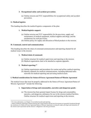 37
3. Occupational safety and accident prevention:
(a) Outline mission and TCC responsibilities for occupational safety and accident
prevention.
G. Medical logistics
This heading describes the medical logistics components of the plan:
1. Medical logistics support:
(a) Outline mission and TCC responsibility for the provision, supply and
maintenance of medical equipment, medical supplies and drugs, and the
mechanisms for such provisions.
(b) Outline policy for supply and allocation of blood products in the mission.
H. Command, control and communications
This heading describes the chain of command communication and reporting channel for all
medical issues in the mission:
1. Medical chain of command:
(a) Outline structure for medical supervision and reporting in the mission.
(b) Medical organization chart to be attached as separate appendix.
2. Medical reporting:13
(a) Outline requirements and procedures for routine and ad hoc medical reporting.
(b) Identify channels for medical communications, including dedicated radio
networks for medical reporting and activating medical assets.
I. Medical considerations for Status-of-Forces Agreement/Status-of-Mission Agreement
The medical issues that must be properly addressed in the Status-of-Forces Agreement/Status-of-
Mission Agreement14
include the following:
1. Importation of drugs and consumables, narcotics and dangerous goods:
(a) The mission has been granted import license for drugs and consumables,
narcotics, and dangerous substances for use in the mission medical facilities.
Outline structure for medical supervision and reporting in the mission.
13
For more information, see Chapter 14 on medical records and reporting.
14
Status-of-Mission Agreement relations between the United Nations and the host Government are generally formalized through
the conclusion of a Status-of-Forces Agreement/Status-of-Mission Agreement covering the rights, privileges and immunities of
the mission and its personnel and the mission’s obligations to the host government.
 