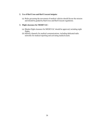 38
2. Use of Red Cross and Red Crescent insignia:
(a) Rules governing the movement of medical vehicles should favour the mission
and should be guided by Red Cross and Red Crescent regulations.
3. Flight clearance for MEDEVAC:
(a) Blanket flight clearance for MEDEVAC should be approved, including night
flights.
(b) Identify channels for medical communications, including dedicated radio
networks for medical reporting and activating medical assets.
 