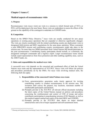 39
Chapter 3 Annex C
Medical aspects of reconnaissance visits
A. Purpose
Reconnaissance visits (recce visits) are visits to a mission to which formed units of TCCs or
PCCs will be deploying in the near future. Recce visits are undertaken to assess the effects of the
ground on the capability of the contingent to undertake its CONOPS tasks.
B. Composition
Based on the DPKO Policy Directive, 15
recce visits are usually conducted for new peace
operations or existing peace operations that are expanded or otherwise significantly changed.
The visits are closely coordinated with the related contributing country pre-deployment visits to
designated field mission and MOU negotiations for the same peace operation. Where warranted,
a joint DPKO/DFS mission and contributing country reconnaissance might take place in the
mission area. No more than two DPKO personnel from United Nations HQ should participate in
the joint reconnaissance. Contributing country participants should include, as a minimum, the
designated contingent commander and a logistics expert. Larger reconnaissance teams should
include expert representatives from force protection and other enabling capability areas, such as
the AMET leader, etc.
C. Roles and responsibilities for medical recce visits
A successful recce visit depends on the concerted and coordinated effort of both the United
Nations recce team and the representatives of TCC/PCC. Recce visits will follow the policies
and procedures periodically set by the OMA. For recce visits involving medical units, the
following shall also apply:
1. Responsibilities of the concerned United Nations recce team:
(a) Force generation/police generation seeks timely approval for inviting
contributing country to conduct reconnaissance in the mission area. The
invitation shall convey the purpose, key locations, maximum number of
reimbursable participants and duration.
(b) Promptly provide to the TCC/PCC all relevant official documents including
the latest copies of the United Nations manual on policies and procedures
concerning the reimbursement and control of COE of troops and police
contributors participating in peacekeeping missions (COE Manual), as well as
this medical support manual and copies of the draft MOU and CONOPS.
(c) Promptly provide to the TCC/PCC data sheets on major detailed
characteristics and a list of major equipment and self-sustainment items.
15
Planning and Implementing Contributing Country Reconnaissance Visits, 5 October 2005 (2400/MIL/SOP/0503).
 