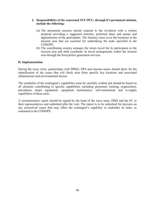 40
2. Responsibilities of the concerned TCC/PCC, through it’s permanent mission,
include the following:
(a) The permanent mission should respond to the invitation with a written
proposal providing a suggested itinerary, preferred dates and names and
appointments of the participants. The itinerary must cover the locations in the
mission area that are essential for undertaking the tasks specified in the
CONOPS.
(b) The contributing country arranges the return travel for its participants to the
mission area and shall coordinate its travel arrangements within the mission
area through the force/police generation services.
D. Implementation
During the recce visits, partnerships with DPKO, DFS and mission teams should allow for the
identification of the issues that will likely arise from specific key locations and associated
infrastructure and environmental factors.
The suitability of the contingent’s capabilities must be carefully crafted and should be based on
all elements contributing to specific capabilities, including personnel, training, organization,
procedures, major equipment, equipment maintenance, self-sustainment and re-supply
capabilities of these units.
A reconnaissance report should be signed by the head of the recce team, DMS and the FC or
their representatives and submitted after the visit. The report is to be submitted for decision on
any unresolved issues that may affect the contingent’s capability to undertake its tasks, as
contained in the CONOPS.
 