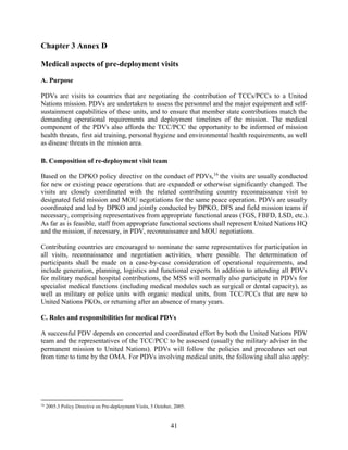 41
Chapter 3 Annex D
Medical aspects of pre-deployment visits
A. Purpose
PDVs are visits to countries that are negotiating the contribution of TCCs/PCCs to a United
Nations mission. PDVs are undertaken to assess the personnel and the major equipment and self-
sustainment capabilities of these units, and to ensure that member state contributions match the
demanding operational requirements and deployment timelines of the mission. The medical
component of the PDVs also affords the TCC/PCC the opportunity to be informed of mission
health threats, first aid training, personal hygiene and environmental health requirements, as well
as disease threats in the mission area.
B. Composition of re-deployment visit team
Based on the DPKO policy directive on the conduct of PDVs,16
the visits are usually conducted
for new or existing peace operations that are expanded or otherwise significantly changed. The
visits are closely coordinated with the related contributing country reconnaissance visit to
designated field mission and MOU negotiations for the same peace operation. PDVs are usually
coordinated and led by DPKO and jointly conducted by DPKO, DFS and field mission teams if
necessary, comprising representatives from appropriate functional areas (FGS, FBFD, LSD, etc.).
As far as is feasible, staff from appropriate functional sections shall represent United Nations HQ
and the mission, if necessary, in PDV, reconnaissance and MOU negotiations.
Contributing countries are encouraged to nominate the same representatives for participation in
all visits, reconnaissance and negotiation activities, where possible. The determination of
participants shall be made on a case-by-case consideration of operational requirements, and
include generation, planning, logistics and functional experts. In addition to attending all PDVs
for military medical hospital contributions, the MSS will normally also participate in PDVs for
specialist medical functions (including medical modules such as surgical or dental capacity), as
well as military or police units with organic medical units, from TCC/PCCs that are new to
United Nations PKOs, or returning after an absence of many years.
C. Roles and responsibilities for medical PDVs
A successful PDV depends on concerted and coordinated effort by both the United Nations PDV
team and the representatives of the TCC/PCC to be assessed (usually the military adviser in the
permanent mission to United Nations). PDVs will follow the policies and procedures set out
from time to time by the OMA. For PDVs involving medical units, the following shall also apply:
16
2005.3 Policy Directive on Pre-deployment Visits, 5 October, 2005.
 