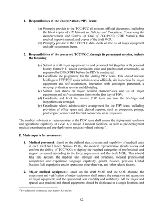 42
1. Responsibilities of the United Nations PDV Team:
(a) Promptly provide to the TCC/PCC all relevant official documents, including
the latest copies of UN Manual on Policies and Procedures Concerning the
Reimbursement and Control of COE of TCC/PCCs (COE Manual), this
medical support manual, and copies of the draft MOU.
(b) Promptly provide to the TCC/PCC data sheets on the list of major equipment
and self-sustainment items.
2. Responsibilities of the concerned TCC/PCC, through its permanent mission, include
the following:
(a) Submit a draft major equipment list and personnel list (together with personal
history forms/P-11 and/or curriculum vitae and professional credentials), as
requested by DPKO/DFS before the PDV is conducted.
(b) Coordinate the programme for the visiting PDV team. This should include
briefings to TCC/PCC senior administrative officials, site inspection for major
equipment and self-sustainment, interaction with contingent personnel, a
wrap-up evaluation session and debriefing.
(c) Submit data sheets on major detailed characteristics and list of major
equipment and self-sustainment items on the first day of PDV.
(d) Coordinate and brief the on-site PDV team on how the briefings and
inspections are arranged.
(e) Coordinate related administrative arrangement for the PDV team, including
provision of office space and clerical support, such as computers, printer,
photocopier, scanner and Internet connection, or as requested.
The medical sub-team or representative in the PDV team shall assess the deployment readiness
and operational capability of Level 1, 2 and/or 3 medical facilities, as well as pre-deployment
medical examination and pre-deployment medical-related training17
.
D. Main aspects for assessment
1. Medical personnel: Based on the defined size, structure and capability of medical units
at each level for United Nations PKOs, the medical representative should assess and
confirm the ability of TCC/PCCs to deploy the required categories of professional and
support personnel according to the force requirement and the draft MOU. This should
take into account the medical unit strength and structure, medical professional
competence and experience, language capability, gender balance, previous United
Nations field experience and/or operations other than war, and other related factors.
2. Major medical equipment: Based on the draft MOU and the COE Manual, the
assessment and verification of major equipment shall ensure the categories and quantities
of major equipment, and the operational serviceability and suitability. All the major and
special case medical and dental equipment should be displayed in a single location, and
17
For additional information, see Chapters 5, 8 and 16.
 