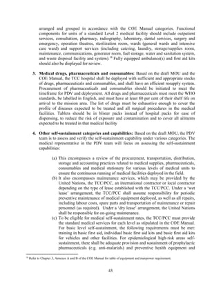 43
arranged and grouped in accordance with the COE Manual categories. Functional
components for units of a standard Level 2 medical facility should include outpatient
services, consultation, pharmacy, radiography, laboratory, dental services, surgery and
emergency, operation theatres, sterilization room, wards (general wards and intensive
care ward) and support services (including catering, laundry, storage/supplies room,
maintenance, communications, generator room, fuel storage, water and sanitation system,
and waste disposal facility and system).18
Fully equipped ambulance(s) and first aid kits
should also be displayed for review.
3. Medical drugs, pharmaceuticals and consumables: Based on the draft MOU and the
COE Manual, the TCC hospital shall be deployed with sufficient and appropriate stocks
of drugs, pharmaceuticals and consumables, and shall have an efficient resupply system.
Procurement of pharmaceuticals and consumables should be initiated to meet the
timeframe for PDV and deployment. All drugs and pharmaceuticals must meet the WHO
standards, be labelled in English, and must have at least 80 per cent of their shelf life on
arrival to the mission area. The list of drugs must be exhaustive enough to cover the
profile of diseases expected to be treated and all surgical procedures in the medical
facilities. Tablets should be in blister packs instead of hospital packs for ease of
dispensing, to reduce the risk of exposure and contamination and to cover all ailments
expected to be treated in that medical facility
4. Other self-sustainment categories and capabilities: Based on the draft MOU, the PDV
team is to assess and verify the self-sustainment capability under various categories. The
medical representative in the PDV team will focus on assessing the self-sustainment
capabilities:
(a) This encompasses a review of the procurement, transportation, distribution,
storage and accounting practices related to medical supplies, pharmaceuticals,
consumables and medical stationery for various levels of medical units to
ensure the continuous running of medical facilities deployed in the field.
(b) It also encompasses maintenance services, which may be provided by the
United Nations, the TCC/PCC, an international contractor or local contractor
depending on the type of lease established with the TCC/PCC. Under a ‘wet
lease’ arrangement, the TCC/PCC shall assume responsibility for periodic
preventive maintenance of medical equipment deployed, as well as all repairs,
including labour costs, spare parts and transportation of maintenance or repair
personnel (as required). Under a ‘dry lease’ arrangement, the United Nations
shall be responsible for on-going maintenance.
(c) To be eligible for medical self-sustainment rates, the TCC/PCC must provide
the standard medical services for each level as stipulated in the COE Manual.
For basic level self-sustainment, the following requirements must be met:
training in basic first aid, individual basic first aid kits and basic first aid kits
for vehicles and other facilities. For epidemiological high-risk areas self-
sustainment, there shall be adequate provision and sustainment of prophylactic
pharmaceuticals (e.g. anti-malarials) and preventive health equipment and
18
Refer to Chapter 3, Annexes A and B of the COE Manual for table of equipment and manpower requirement.
 