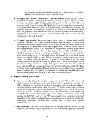 44
consumables, including individual mosquito net, repellent, foggers, pesticides,
rodent control measures and other related measures.
5. Pre-deployment medical examination and vaccination: Based on the Generic
Guidelines for Troop Contributing Countries Deploying Military Unites to the UN
Peacekeeping Missions (TCC Guidelines), the Guidelines for Formed Police Units on
Assignment with Peace Operations (PCC Guidelines) and this medical support manual, it
is the responsibility of member states to deploy physically, mentally and emotionally fit
personnel for United Nations PKOs. The medical representative in the PDV team should
assess the procedures and documentation of the pre-deployment medical examination,
prophylaxis and vaccination applied for contingents and units in line with the
requirements in the COE Manual.
6. Pre-deployment training: The core pre-deployment training is required for all medical
personnel. Particularly for senior medical personnel such as FMOs, pre-deployment
training must include the different aspects of PKOs, such as medical support organization,
medical policies and administrative and logistics procedures, as well as mission specific
medical requirements relating to the treatment and prevention of common health threats
encountered in field missions. These include tropical diseases, HIV and AIDS, stress-
related disorders, and other aspects of environmental and occupational health. Refresher
skills training and exercises on advanced cardiac life support and pre-hospital trauma
management should also be included. United Nations peacekeeping missions operate in
remote, inaccessible locations resulting in possibly limited medical support from
contingent members, particularly during the ‘golden hour’. Initial treatment provided at
the point of injury is critical to saving a life, organ or limb. Therefore, basic first aid
knowledge and skills are pre-requisites in core pre-deployment training for all individuals
in formed units, which are required to operate in small groups, often with no immediate
access to medical care. The medical representative in the PDV team should conduct spot
assessments of practical first aid skills of individual contingent members.
E. Ways and methods of assessment
1. Overview and briefings: The medical representative in the PDV shall brief national
officials and key contingent personnel on the United Nations medical support concept for
PKOs, including pre-deployment medical examination and immunization policies,
medical capability requirements, medical-related COE issues, mission-specific health
threats and management protocols for various disease patterns peculiar to the mission
area, with emphasis on specific pharmaceuticals that match the disease profile, and
United Nations medico-administrative procedures-referrals, repatriation on medical
grounds, etc. TCC/PCCs shall brief the PDV team on deployment preparation in terms of
medical personnel selection and qualification, major equipment, medical and logistic self-
sustainment capability, pre-deployment training and pre-deployment medical
examination.
2. Site assessment: The PDV team should first be briefed about the layouts of site
inspection. All medical major equipment and self-sustainment capability should be
 