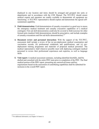 45
displayed in one location and items should be arranged and grouped into units or
departments and in accordance with the COE Manual. The TCC/PCC should ensure
medical experts and operators are readily available to demonstrate all equipment are
functioning. A TCC/PCC representative should explain and demonstrate the agreed self-
sustainment capability.
3. Field demonstration: Field demonstration of casualty evacuation is a good way to assess
the emergency medical treatment and casualty evacuation capabilities of a medical
contingent. First aid skill demonstration could also be covered in field exercises for other
formed units (medical field demonstrations should be prescriptive, and include examples
of casualty evacuations and first aid skills demonstrations).19
4. Document review and personnel interaction: With the support of the TCC/PCC,
assessment shall include a review of the (a) pre-deployment medical examination and
vaccination records; (b) professional credentials and qualifications; and (c) pre-
deployment training programme and materials of proposed medical personnel. The
medical representative shall wherever possible meet with deploying contingent medical
personnel to review their professional experiences and expertise, as well as language
skills.
5. Visit report: A medical assessment summary, including identified shortfalls, shall be
drafted and consulted with the entire PDV team prior to completion of the PDV. The final
medical portion of the PDV report, presenting any unresolved issues and key
requirements based on the assessment of contributing capabilities shall be submitted for
inclusion in the overall PDV report.
19
For additional information, see Chapter 16 Annex A.
 