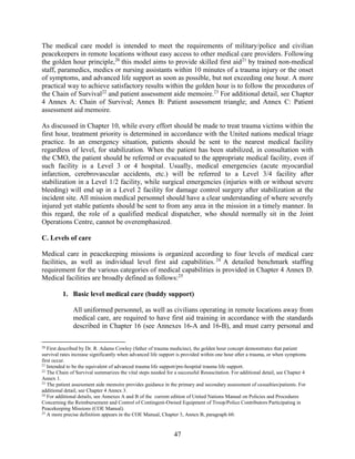 47
The medical care model is intended to meet the requirements of military/police and civilian
peacekeepers in remote locations without easy access to other medical care providers. Following
the golden hour principle,20
this model aims to provide skilled first aid21
by trained non-medical
staff, paramedics, medics or nursing assistants within 10 minutes of a trauma injury or the onset
of symptoms, and advanced life support as soon as possible, but not exceeding one hour. A more
practical way to achieve satisfactory results within the golden hour is to follow the procedures of
the Chain of Survival22
and patient assessment aide memoire.23
For additional detail, see Chapter
4 Annex A: Chain of Survival; Annex B: Patient assessment triangle; and Annex C: Patient
assessment aid memoire.
As discussed in Chapter 10, while every effort should be made to treat trauma victims within the
first hour, treatment priority is determined in accordance with the United nations medical triage
practice. In an emergency situation, patients should be sent to the nearest medical facility
regardless of level, for stabilization. When the patient has been stabilized, in consultation with
the CMO, the patient should be referred or evacuated to the appropriate medical facility, even if
such facility is a Level 3 or 4 hospital. Usually, medical emergencies (acute myocardial
infarction, cerebrovascular accidents, etc.) will be referred to a Level 3/4 facility after
stabilization in a Level 1/2 facility, while surgical emergencies (injuries with or without severe
bleeding) will end up in a Level 2 facility for damage control surgery after stabilization at the
incident site. All mission medical personnel should have a clear understanding of where severely
injured yet stable patients should be sent to from any area in the mission in a timely manner. In
this regard, the role of a qualified medical dispatcher, who should normally sit in the Joint
Operations Centre, cannot be overemphasized.
C. Levels of care
Medical care in peacekeeping missions is organized according to four levels of medical care
facilities, as well as individual level first aid capabilities.24
A detailed benchmark staffing
requirement for the various categories of medical capabilities is provided in Chapter 4 Annex D.
Medical facilities are broadly defined as follows:25
1. Basic level medical care (buddy support)
All uniformed personnel, as well as civilians operating in remote locations away from
medical care, are required to have first aid training in accordance with the standards
described in Chapter 16 (see Annexes 16-A and 16-B), and must carry personal and
20
First described by Dr. R. Adams Cowley (father of trauma medicine), the golden hour concept demonstrates that patient
survival rates increase significantly when advanced life support is provided within one hour after a trauma, or when symptoms
first occur.
21
Intended to be the equivalent of advanced trauma life support/pre-hospital trauma life support.
22
The Chain of Survival summarizes the vital steps needed for a successful Resuscitation. For additional detail, see Chapter 4
Annex 1.
23
The patient assessment aide memoire provides guidance in the primary and secondary assessment of casualties/patients. For
additional detail, see Chapter 4 Annex 3.
24
For additional details, see Annexes A and B of the current edition of United Nations Manual on Policies and Procedures
Concerning the Reimbursement and Control of Contingent-Owned Equipment of Troop/Police Contributors Participating in
Peacekeeping Missions (COE Manual).
25
A more precise definition appears in the COE Manual, Chapter 3, Annex B, paragraph 60.
 