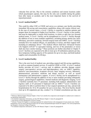 48
vehicular first aid kits. Due to the extreme conditions and remote locations under
which peacekeepers operate, this may be the only care available during the golden
hour after injury or accident, and is the most important factor in the survival of
injured personnel.
2. Level 1 medical facility26
This could be either COE or UNOE and serves as a primary care facility providing
immediate life-saving and resuscitation capabilities along with routine clinical care.
In the case of serious injury, a Level 1 facility is expected to stabilize patients and
prepare them for transport to higher level facilities. A Level 1 facility is also mobile,
and must be deployable to remote field locations, in whole or split into two forward
medical teams. A Level 1 facility can be strengthened to a Level 1+ facility through
the addition of one or more modular capabilities, including primary dental care, basic
laboratory, preventive medicine, forward surgical team and AMET. Level 1 facilities
normally have two medical officers, six paramedics or nurses, and three support staff,
including an ambulance driver.27
The medical officers shall have Advanced Trauma
Life Support (ATLS)28
or equivalent training, and two of the paramedics or nurses
shall also have similar training.29
These positions are further described in Chapter 8.
Level 1 facilities are expected to be able to treat up to 20 ambulatory patients per day,
have temporary holding capacity of five patients for up to two days, and hold medical
supplies and consumables for 60 days.
3. Level 2 medical facility:
This is the next level of medical care, providing surgical and life-saving capabilities,
as well as common hospital services. It could be UNOE or COE. A Level 2 medical
facility provides all Level 1 services and, in addition, provides damage control
surgery; post-operative services and high-dependency care; an AMET capability;
intensive care-resuscitation; in-patient services; basic imaging services; laboratory,
pharmaceutical, preventive medicine and dental services; as well as record
maintenance and administrative support. A Level 2 facility can be strengthened to a
Level 2+ facility through the addition of one or more modules providing orthopaedic
surgery, gynaecological capabilities, internal medicine and diagnostic imaging. Level
2 facilities normally have 57 personnel, including both medical, administrative and
logistics staff, or 63 personnel if deployed with an AMET.30
Level 2 facilities are
expected to be able to perform three to four surgical operations per day, and provide
hospitalization for 10 to 20 casualties for up to seven days. This level facility should
treat up to 40 outpatients per day, conduct 5 to 10 dental consultations per day, and
26
Reference Medical Support Manual Chapter 3, Para 5 (e/i) clarifies the composition and strength of a medical unit in relation to
its operational requirements.
27
For detailed composition information, see the COE Manual, Chapter 3, Annex B, paragraph 60.
28
Also known as Early Management of Severe Trauma.
29
Advance Trauma Life Support is a training programme for medical doctors in the management of acute trauma cases. Similar
programmes exist for nurses (advanced trauma care for nurses) and paramedics(pre-trauma life support). The course programmes
are designed y American College of Surgeons.
30
For detailed composition information, see the COE Manual, Chapter 3, Annex B, paragraph 60.
 