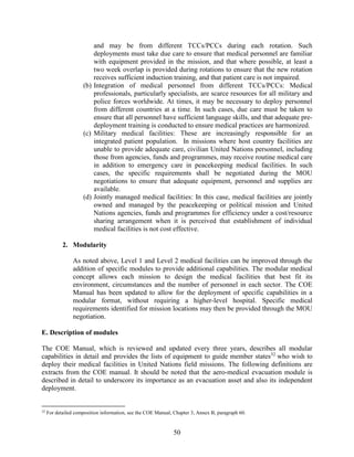 50
and may be from different TCCs/PCCs during each rotation. Such
deployments must take due care to ensure that medical personnel are familiar
with equipment provided in the mission, and that where possible, at least a
two week overlap is provided during rotations to ensure that the new rotation
receives sufficient induction training, and that patient care is not impaired.
(b) Integration of medical personnel from different TCCs/PCCs: Medical
professionals, particularly specialists, are scarce resources for all military and
police forces worldwide. At times, it may be necessary to deploy personnel
from different countries at a time. In such cases, due care must be taken to
ensure that all personnel have sufficient language skills, and that adequate pre-
deployment training is conducted to ensure medical practices are harmonized.
(c) Military medical facilities: These are increasingly responsible for an
integrated patient population. In missions where host country facilities are
unable to provide adequate care, civilian United Nations personnel, including
those from agencies, funds and programmes, may receive routine medical care
in addition to emergency care in peacekeeping medical facilities. In such
cases, the specific requirements shall be negotiated during the MOU
negotiations to ensure that adequate equipment, personnel and supplies are
available.
(d) Jointly managed medical facilities: In this case, medical facilities are jointly
owned and managed by the peacekeeping or political mission and United
Nations agencies, funds and programmes for efficiency under a cost/resource
sharing arrangement when it is perceived that establishment of individual
medical facilities is not cost effective.
2. Modularity
As noted above, Level 1 and Level 2 medical facilities can be improved through the
addition of specific modules to provide additional capabilities. The modular medical
concept allows each mission to design the medical facilities that best fit its
environment, circumstances and the number of personnel in each sector. The COE
Manual has been updated to allow for the deployment of specific capabilities in a
modular format, without requiring a higher-level hospital. Specific medical
requirements identified for mission locations may then be provided through the MOU
negotiation.
E. Description of modules
The COE Manual, which is reviewed and updated every three years, describes all modular
capabilities in detail and provides the lists of equipment to guide member states32
who wish to
deploy their medical facilities in United Nations field missions. The following definitions are
extracts from the COE manual. It should be noted that the aero-medical evacuation module is
described in detail to underscore its importance as an evacuation asset and also its independent
deployment.
32
For detailed composition information, see the COE Manual, Chapter 3, Annex B, paragraph 60.
 