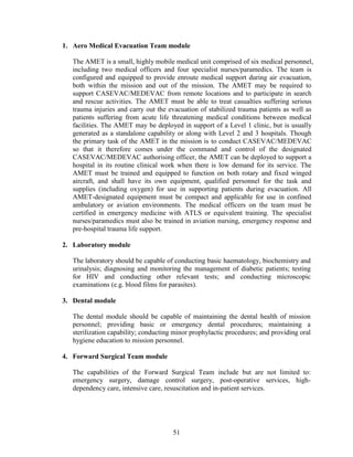 51
1. Aero Medical Evacuation Team module
The AMET is a small, highly mobile medical unit comprised of six medical personnel,
including two medical officers and four specialist nurses/paramedics. The team is
configured and equipped to provide enroute medical support during air evacuation,
both within the mission and out of the mission. The AMET may be required to
support CASEVAC/MEDEVAC from remote locations and to participate in search
and rescue activities. The AMET must be able to treat casualties suffering serious
trauma injuries and carry out the evacuation of stabilized trauma patients as well as
patients suffering from acute life threatening medical conditions between medical
facilities. The AMET may be deployed in support of a Level 1 clinic, but is usually
generated as a standalone capability or along with Level 2 and 3 hospitals. Though
the primary task of the AMET in the mission is to conduct CASEVAC/MEDEVAC
so that it therefore comes under the command and control of the designated
CASEVAC/MEDEVAC authorising officer, the AMET can be deployed to support a
hospital in its routine clinical work when there is low demand for its service. The
AMET must be trained and equipped to function on both rotary and fixed winged
aircraft, and shall have its own equipment, qualified personnel for the task and
supplies (including oxygen) for use in supporting patients during evacuation. All
AMET-designated equipment must be compact and applicable for use in confined
ambulatory or aviation environments. The medical officers on the team must be
certified in emergency medicine with ATLS or equivalent training. The specialist
nurses/paramedics must also be trained in aviation nursing, emergency response and
pre-hospital trauma life support.
2. Laboratory module
The laboratory should be capable of conducting basic haematology, biochemistry and
urinalysis; diagnosing and monitoring the management of diabetic patients; testing
for HIV and conducting other relevant tests; and conducting microscopic
examinations (e.g. blood films for parasites).
3. Dental module
The dental module should be capable of maintaining the dental health of mission
personnel; providing basic or emergency dental procedures; maintaining a
sterilization capability; conducting minor prophylactic procedures; and providing oral
hygiene education to mission personnel.
4. Forward Surgical Team module
The capabilities of the Forward Surgical Team include but are not limited to:
emergency surgery, damage control surgery, post-operative services, high-
dependency care, intensive care, resuscitation and in-patient services.
 