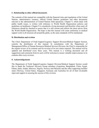 C. Relationship to other official documents
The contents of this manual are compatible with the financial rules and regulations of the United
Nations, administrative issuance, official United Nations guidelines and other documents
relevant to the administration of United Nations field operations. Chapter 9, which deals with
public health issues, is written with reference to World Health Organization policies and
guidelines on healthcare. Chapter 9 is considered a living document and therefore when used, all
references should be checked to ensure that it is still current and reflects the latest advice from
the World Health Organization. The hope is that this manual will create uniformity in medical
support work in all missions all around the globe, as the same standards will be maintained.
D. Distribution and revision
The Chief, Department of Field Support/Logistics Support Division/Medical Support Section,
controls the distribution of this manual. In consultation with the Department of
Management/Office of Human Resources/Medical Services Division, the Chief is responsible for
the regular review of its contents and for revision of its text where required. The manual will be
updated and distributed every three years. This manual is a working document and all
suggestions and comments from its users will be welcome to ensure valuable improvements in its
contents after every revision.
E. Acknowledgements
The Department of Field Support/Logistics Support Division/Medical Support Section would
like to thank the Technical Advisory Group members (Argentina, Bangladesh, China, Egypt,
Ghana, India, Jordan, Morocco, Nigeria, Norway and Pakistan) and the other supporting member
states (Norway, United States, Singapore, Germany and Australia) for all of their invaluable
input and support in ensuring the success of this revision.
IV
IV
 