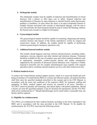 52
5. Orthopaedic module
The orthopaedic module must be capable of reduction and immobilization of closed
fractures with a plaster or fibre glass cast or splint. Surgical reduction and
immobilization of fractures by open reduction or internal fixation under fluoroscopic
guidance is mandatory. In cases where the injury is an open (compound) fracture or
complex fracture associated with vascular or neurological damage, with the aim to
save life and limb, the ideal treatment should be stop or control the bleeding, stabilize
the fracture and evacuate to a higher level hospital.
6. Gynaecological module
The gynaecological module should be capable of examining, diagnosing and treating
common diseases and injuries of the female reproductive system by surgical and
conservative means. In addition, the module should be capable of performing
common gynaecological emergency operations only.
7. Additional internal medicine module
This module should diagnose and treat common internal diseases, including cardiac,
respiratory, nervous, digestive and other internal and infectious diseases. Treatment
should be available for the care of complex cases and critical medical conditions such
as septicaemia, meningitis, cerebro-vascular disease and cardiac emergencies
supported by the assistance of advanced clinical laboratory tests. Expertise is further
required to prescribe care for complex dermatological cases together with surgical
specialties and to coordinate internal medicine services with other medical activities.
F. Medical standard of care
To achieve the United Nations medical support mission, which is to secure the health and well-
being of members of United Nations PKOs in a timely and efficient manner, all medical facilities
shall fully meet the specified standards described in this manual and in the COE Manual, in
accordance with the terms and conditions of the respective MOU for treatment, staffing and
equipping. In PKOs, medical support and security are essential at all times. Therefore, a
TCC/PCC cannot be partially self-sustaining, and cannot deploy with partial capabilities. Should
a facility not meet the specified standard, it may be declared non-operational, and the TCC/PCC
shall not be reimbursed for it.33
Should identified gaps not be cured within a reasonable time, the
facility shall be replaced.
G. Eligibility for reimbursement
TCCs/PCCs are reimbursed for their medical facilities according to the terms negotiated in the
MOU and in accordance with the rates provided in the COE Manual. To be eligible for
reimbursement, the TCC/PCC must meet the following criteria:
33
See the COE Manual, Chapter 3, Annex B, paragraphs 46, 48 and 49.
 