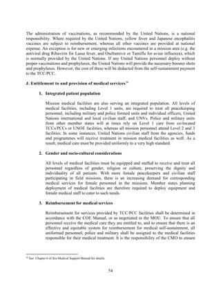 54
The administration of vaccinations, as recommended by the United Nations, is a national
responsibility. Where required by the United Nations, yellow fever and Japanese encephalitis
vaccines are subject to reimbursement, whereas all other vaccines are provided at national
expense. An exception is for new or emerging infections encountered in a mission area (e.g. the
antiviral drug Ribavirin for Lassa fever, and Oseltamivir or Tamiflu for avian influenza), which
is normally provided by the United Nations. If any United Nations personnel deploy without
proper vaccinations and prophylaxes, the United Nations will provide the necessary booster shots
and prophylaxes. However, the cost of these will be deducted from the self-sustainment payment
to the TCC/PCC.
J. Entitlement to and provision of medical services36
1. Integrated patient population
Mission medical facilities are also serving an integrated population. All levels of
medical facilities, including Level 1 units, are required to treat all peacekeeping
personnel, including military and police formed units and individual officers, United
Nations international and local civilian staff, and UNVs. Police and military units
from other member states will at times rely on Level 1 care from co-located
TCCs/PCCs or UNOE facilities, whereas all mission personnel attend Level 2 and 3
facilities. In some instances, United Nations civilian staff from the agencies, funds
and programmes will receive treatment in mission medical facilities as well. As a
result, medical care must be provided uniformly to a very high standard.
2. Gender and socio-cultural considerations
All levels of medical facilities must be equipped and staffed to receive and treat all
personnel regardless of gender, religion or culture, preserving the dignity and
individuality of all patients. With more female peacekeepers and civilian staff
participating in field missions, there is an increasing demand for corresponding
medical services for female personnel in the missions. Member states planning
deployment of medical facilities are therefore required to deploy equipment and
female medical staff to cater to such needs.
3. Reimbursement for medical services
Reimbursement for services provided by TCC/PCC facilities shall be determined in
accordance with the COE Manual, or as negotiated in the MOU. To ensure that all
personnel receive the medical care they are entitled to, and to ensure that there is an
effective and equitable system for reimbursement for medical self-sustainment, all
uniformed personnel, police and military shall be assigned to the medical facilities
responsible for their medical treatment. It is the responsibility of the CMO to ensure
36
See Chapter 6 of this Medical Support Manual for details.
 