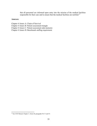 55
that all personnel are informed upon entry into the mission of the medical facilities
responsible for their care and to ensure that the medical facilities are notified.37
Annexes:
Chapter 4 Annex A: Chain of Survival
Chapter 4 Annex B: Patient assessment triangle
Chapter 4 Annex C: Patient assessment aide-memoire
Chapter 4 Annex D: Benchmark staffing requirement
37
See COE Manual, Chapter 3, Annex B, paragraphs 50, 51 and 53.
 