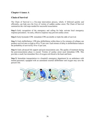 56
Chapter 4 Annex A
Chain of Survival
The Chain of Survival is a five-step intervention process, which, if followed quickly and
efficiently, can help save the lives of victims of sudden cardiac arrest. The Chain of Survival
summarizes the vital steps needed for successful resuscitation:
Step 1: Early recognition of the emergency and calling for help: activate local emergency
response procedures. An early, effective response may prevent cardiac arrest.
Step 2: Early bystander CPR: immediate CPR can double or triple the odds of survival.
Step 3: Early defibrillation: CPR plus defibrillation within three to five minutes of collapse can
produce survival rates as high as 49 to 75 per cent. Each minute of delay in defibrillation reduces
the probability of survival by 10 to 15 per cent.
Step 4: Early advanced life support and post-resuscitation care. The quality of treatment during
the post-resuscitation phase is crucial. Victims of cardiac arrest need immediate CPR. This
provides a small, but immediate flow of oxygen-rich blood to the heart and brain.
Step 5: Immediate transportation to a hospital's emergency department by an ambulance with
trained personnel, equipped with an automated external defibrillator and oxygen may save the
person's life.
 