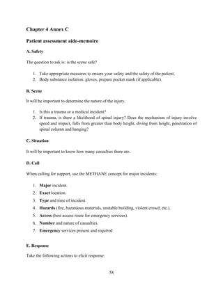 58
Chapter 4 Annex C
Patient assessment aide-memoire
A. Safety
The question to ask is: is the scene safe?
1. Take appropriate measures to ensure your safety and the safety of the patient.
2. Body substance isolation: gloves, prepare pocket mask (if applicable).
B. Scene
It will be important to determine the nature of the injury.
1. Is this a trauma or a medical incident?
2. If trauma, is there a likelihood of spinal injury? Does the mechanism of injury involve
speed and impact, falls from greater than body height, diving from height, penetration of
spinal column and hanging?
C. Situation
It will be important to know how many casualties there are.
D. Call
When calling for support, use the METHANE concept for major incidents:
1. Major incident.
2. Exact location.
3. Type and time of incident.
4. Hazards (fire, hazardous materials, unstable building, violent crowd, etc.).
5. Access (best access route for emergency services).
6. Number and nature of casualties.
7. Emergency services present and required
E. Response
Take the following actions to elicit response:
 