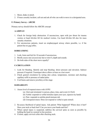 59
1. Shout, shake or pinch.
2. If mass casualty incident, call out and ask all who can walk to move to a designated area.
F. Primary Survey - ABCDE
Primary survey should follow the ABCDE concept:
A-AIRWAY
1. Check for foreign body obstruction. If unconscious, open with jaw thrust for trauma
victims or head tilt/chin lift for medical victims. Use head tilt/chin lift also for mass
casualty situations.
2. For unconscious patients, insert an oropharyngeal airway where possible, i.e. if the
patient has no gag reflex.
B-BREATHING
1. Look, listen and feel for 10 seconds if unconscious.
2. Briefly assess rate (excessively fast or slow?), depth and sounds.
3. Do both sides of the chest move equally?
C-CIRCULATION
1. Look for bleeding. Identify and stop bleeding: direct pressure and elevation. Indirect
pressure if required. Tourniquet above elbow or knee as a last resort.
2. Check general circulation by noting skin colour, temperature, moisture and checking
capillary refill or presence of radial pulse.
3. Cool burns and remove jewellery at this stage.
D-DISABILITY
1. Assess level of responsiveness with AVPU
(a) Alert and orientated: to person, place, time, and event (A+Ox4)
(b) Verbal: responds to verbal stimulus (open your eyes, squeeze my hand)
(c) Pain: responds to earlobe pinch/sternum rub.
(d) Unresponsiveness: Does not respond to verbal or pain stimuli.
2. Re-assess likelihood of spinal injury. Ask patient: What happened? Where does it hurt?
Does your neck or back hurt? Can you move your hands and feet?
3. Where spinal injury is suspected, stabilize the cervical spine as soon as possible by
holding the head in a neutral in-line position.
4. If alone, apply cervical collar after checking neck.
 