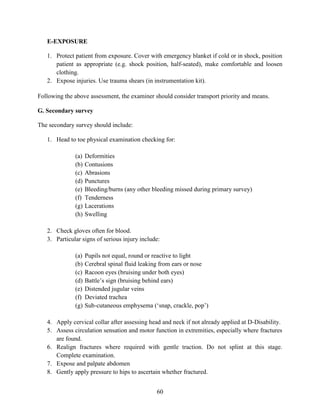 60
E-EXPOSURE
1. Protect patient from exposure. Cover with emergency blanket if cold or in shock, position
patient as appropriate (e.g. shock position, half-seated), make comfortable and loosen
clothing.
2. Expose injuries. Use trauma shears (in instrumentation kit).
Following the above assessment, the examiner should consider transport priority and means.
G. Secondary survey
The secondary survey should include:
1. Head to toe physical examination checking for:
(a) Deformities
(b) Contusions
(c) Abrasions
(d) Punctures
(e) Bleeding/burns (any other bleeding missed during primary survey)
(f) Tenderness
(g) Lacerations
(h) Swelling
2. Check gloves often for blood.
3. Particular signs of serious injury include:
(a) Pupils not equal, round or reactive to light
(b) Cerebral spinal fluid leaking from ears or nose
(c) Racoon eyes (bruising under both eyes)
(d) Battle’s sign (bruising behind ears)
(e) Distended jugular veins
(f) Deviated trachea
(g) Sub-cutaneous emphysema (‘snap, crackle, pop’)
4. Apply cervical collar after assessing head and neck if not already applied at D-Disability.
5. Assess circulation sensation and motor function in extremities, especially where fractures
are found.
6. Realign fractures where required with gentle traction. Do not splint at this stage.
Complete examination.
7. Expose and palpate abdomen
8. Gently apply pressure to hips to ascertain whether fractured.
 