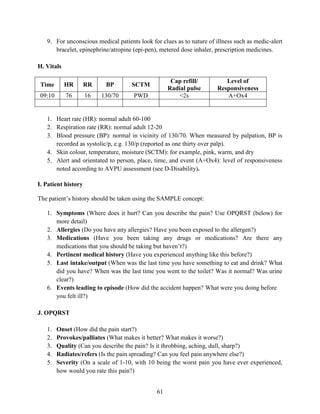 61
9. For unconscious medical patients look for clues as to nature of illness such as medic-alert
bracelet, epinephrine/atropine (epi-pen), metered dose inhaler, prescription medicines.
H. Vitals
Time HR RR BP SCTM
Cap refill/
Radial pulse
Level of
Responsiveness
09:10 76 16 130/70 PWD <2s A+Ox4
1. Heart rate (HR): normal adult 60-100
2. Respiration rate (RR): normal adult 12-20
3. Blood pressure (BP): normal in vicinity of 130/70. When measured by palpation, BP is
recorded as systolic/p, e.g. 130/p (reported as one thirty over palp).
4. Skin colour, temperature, moisture (SCTM): for example, pink, warm, and dry
5. Alert and orientated to person, place, time, and event (A+Ox4): level of responsiveness
noted according to AVPU assessment (see D-Disability).
I. Patient history
The patient’s history should be taken using the SAMPLE concept:
1. Symptoms (Where does it hurt? Can you describe the pain? Use OPQRST (below) for
more detail)
2. Allergies (Do you have any allergies? Have you been exposed to the allergen?)
3. Medications (Have you been taking any drugs or medications? Are there any
medications that you should be taking but haven’t?)
4. Pertinent medical history (Have you experienced anything like this before?)
5. Last intake/output (When was the last time you have something to eat and drink? What
did you have? When was the last time you went to the toilet? Was it normal? Was urine
clear?)
6. Events leading to episode (How did the accident happen? What were you doing before
you felt ill?)
J. OPQRST
1. Onset (How did the pain start?)
2. Provokes/palliates (What makes it better? What makes it worse?)
3. Quality (Can you describe the pain? Is it throbbing, aching, dull, sharp?)
4. Radiates/refers (Is the pain spreading? Can you feel pain anywhere else?)
5. Severity (On a scale of 1-10, with 10 being the worst pain you have ever experienced,
how would you rate this pain?)
 