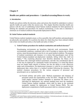 66
Chapter 5
Health care policies and procedures - 1 (medical screening/fitness to work)
A. Introduction
Health care policies define the decisions, plans and actions that should be undertaken to achieve
specific health care goals within the mission area. This chapter therefore describes health care
policies with the view of establishing United Nations medical standards for field operations by
defining the standards and procedures for medical examinations. It also aims to determine a
minimum set of medical conditions that preclude deployment to PKOs.
B. United Nations medical standards
United Nations medical standards ensure, as far as possible, that staff members and peacekeepers
are physically and mentally fit to perform the duties for which they have been selected without
risk to their own health and safety or the health and safety of others.38
1. United Nations procedures for medical examination and medical clearance39
Peacekeeping environments are hazardous, high-risk work environments. Harsh
environmental conditions, combined with a risk of accident or injuries due to hostile
actions, mean that peacekeepers must be in very good medical condition. The purpose
of medical examination and clearance is to ensure that peacekeepers meet all the
United Nations-mandated pre-deployment standards, failing which they shall not
deploy. 40
The examining physician must therefore determine the fitness of an
individual with a thorough medical examination, and take into consideration that he
or she may be deployed in a potentially hostile environment. It is noted that fitness
must not simply imply absence of disease, but also the ability to work effectively
under such circumstances. Pre-deployment clearance is valid for six months before
deployment date, unless there is a medical incident following the clearance. The
medical clearance procedures for the various categories of personnel and
peacekeepers are as explained below:
(a) Formed military and police units: Medical examination and clearance of
personnel remain the responsibility of the TCC/PCC. Though the TCC/PCC
could employ national medical standards to determine the fitness of an
individual for deployment, any national standard must meet the mandatory
United Nations medical standards, which shall be taken as the minimum
acceptable standard for deployment to United Nations PKOs. The pre-
deployment comprehensive health assessment shall at a minimum include:
38
Takes reference from STA/AI/2011/3, dated 14 April 2011, which is subject to periodic review by MSD.
39
See details in Medical Guidelines for Peacekeeping Operations-Pre-deployment medical examinations of Uniformed
Peacekeepers.
40
Compliance with United Nations medical standards requirements is mandatory. Uniformed peacekeepers who deploy with pre-
existing medical conditions will be repatriated at cost to the contributing country.
 