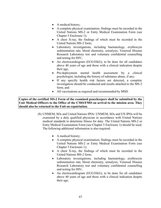 67
 A medical history;
 A complete physical examination; findings must be recorded in the
United Nations MS-2 or Entry Medical Examination Form (see
Chapter 5 Enclosure 1);
 A chest X-ray, the findings of which must be recorded in the
United Nations MS-2 form;
 Laboratory investigations, including haematology, erythrocyte
sedimentation rate, blood chemistry, urinalysis, Venereal Disease
Research Laboratory test and voluntary confidential counselling
and testing for HIV;
 An electrocardiogram (ECG/EKG), to be done for all candidates
above 40 years of age and those with a clinical indication despite
their age;
 Pre-deployment mental health assessment by a clinical
psychologist, including the history of substance abuse, if any;
 If any specific health risk factors are detected, a complete
investigation should be conducted and results attached to the MS-2
form; and
 All vaccinations as required and recommended by MSD.
Copies of the certified MS-2 Form of the examined peacekeepers shall be submitted by the
Unit Medical Officers to the Office of the CMO/FMO on arrival to the mission area. They
should also be returned to the Unit on repatriation.
(b) UNMEM, SOs and United Nations IPOs: UNMEM, SOs and UN IPOs will be
examined by a duly qualified physician in accordance with United Nations
medical standards to determine fitness for duty. The United Nations MS-2 or
Entry Medical Examination Form (see Chapter 5 Enclosure 1) should be used.
The following additional information is also required:
 A medical history;
 A complete physical examination; findings must be recorded in the
United Nations MS-2 or Entry Medical Examination Form (see
Chapter 5 Enclosure 1);
 A chest X-ray, the findings of which must be recorded in the
United Nations MS-2 form;
 Laboratory investigations, including haematology, erythrocyte
sedimentation rate, blood chemistry, urinalysis, Venereal Disease
Research Laboratory test and voluntary confidential counselling
and testing for HIV;
 An electrocardiogram (ECG/EKG), to be done for all candidates
above 40 years of age and those with a clinical indication despite
their age;
 