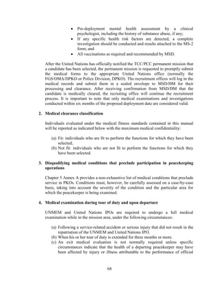 68
 Pre-deployment mental health assessment by a clinical
psychologist, including the history of substance abuse, if any;
 If any specific health risk factors are detected, a complete
investigation should be conducted and results attached to the MS-2
form; and
 All vaccinations as required and recommended by MSD.
After the United Nations has officially notified the TCC/PCC permanent mission that
a candidate has been selected, the permanent mission is requested to promptly submit
the medical forms to the appropriate United Nations office (normally the
FGS/OMA/DPKO or Police Division, DPKO). The recruitment offices will log in the
medical records and submit them in a sealed envelope to MSD/DM for their
processing and clearance. After receiving confirmation from MSD/DM that the
candidate is medically cleared, the recruiting office will continue the recruitment
process. It is important to note that only medical examinations and investigations
conducted within six months of the proposed deployment date are considered valid.
2. Medical clearance classification
Individuals evaluated under the medical fitness standards contained in this manual
will be reported as indicated below with the maximum medical confidentiality:
(a) Fit: individuals who are fit to perform the functions for which they have been
selected;
(b) Not fit: individuals who are not fit to perform the functions for which they
have been selected.
3. Disqualifying medical conditions that preclude participation in peacekeeping
operations
Chapter 5 Annex A provides a non-exhaustive list of medical conditions that preclude
service in PKOs. Conditions must, however, be carefully assessed on a case-by-case
basis, taking into account the severity of the condition and the particular area for
which the peacekeeper is being examined.
4. Medical examination during tour of duty and upon departure
UNMEM and United Nations IPOs are required to undergo a full medical
examination while in the mission area, under the following circumstances:
(a) Following a service-related accident or serious injury that did not result in the
repatriation of the UNMEM and United Nations IPO.
(b) When his or her tour of duty is extended for three months or more.
(c) An exit medical evaluation is not normally required unless specific
circumstances indicate that the health of a departing peacekeeper may have
been affected by injury or illness attributable to the performance of official
 