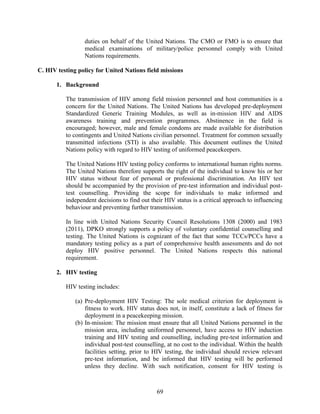 69
duties on behalf of the United Nations. The CMO or FMO is to ensure that
medical examinations of military/police personnel comply with United
Nations requirements.
C. HIV testing policy for United Nations field missions
1. Background
The transmission of HIV among field mission personnel and host communities is a
concern for the United Nations. The United Nations has developed pre-deployment
Standardized Generic Training Modules, as well as in-mission HIV and AIDS
awareness training and prevention programmes. Abstinence in the field is
encouraged; however, male and female condoms are made available for distribution
to contingents and United Nations civilian personnel. Treatment for common sexually
transmitted infections (STI) is also available. This document outlines the United
Nations policy with regard to HIV testing of uniformed peacekeepers.
The United Nations HIV testing policy conforms to international human rights norms.
The United Nations therefore supports the right of the individual to know his or her
HIV status without fear of personal or professional discrimination. An HIV test
should be accompanied by the provision of pre-test information and individual post-
test counselling. Providing the scope for individuals to make informed and
independent decisions to find out their HIV status is a critical approach to influencing
behaviour and preventing further transmission.
In line with United Nations Security Council Resolutions 1308 (2000) and 1983
(2011), DPKO strongly supports a policy of voluntary confidential counselling and
testing. The United Nations is cognizant of the fact that some TCCs/PCCs have a
mandatory testing policy as a part of comprehensive health assessments and do not
deploy HIV positive personnel. The United Nations respects this national
requirement.
2. HIV testing
HIV testing includes:
(a) Pre-deployment HIV Testing: The sole medical criterion for deployment is
fitness to work. HIV status does not, in itself, constitute a lack of fitness for
deployment in a peacekeeping mission.
(b) In-mission: The mission must ensure that all United Nations personnel in the
mission area, including uniformed personnel, have access to HIV induction
training and HIV testing and counselling, including pre-test information and
individual post-test counselling, at no cost to the individual. Within the health
facilities setting, prior to HIV testing, the individual should review relevant
pre-test information, and be informed that HIV testing will be performed
unless they decline. With such notification, consent for HIV testing is
 