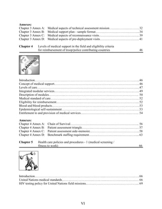 Annexes:
Chapter 3 Annex A: Medical aspects of technical assessment mission………………………. 32
Chapter 3 Annex B: Medical support plan - sample format…………………………………...34
Chapter 3 Annex C: Medical aspects of reconnaissance visits……………………………….. 39
Chapter 3 Annex D: Medical aspects of pre-deployment visits………………………………. 41
Chapter 4 Levels of medical support in the field and eligibility criteria
for reimbursement of troop/police contributing countries 46
Introduction……………………………………………………………………….…………...46
Concept of medical support.….………………………………………………….…………….46
Levels of care…….……………………………………………………………….…………...47
Integrated modular services.…….………….………………………………………………….49
Description of modules………………….….………………………………………………… 50
Medical standard of care………..…………….………………………………………………. 52
Eligibility for reimbursement…….…………….……………………………………………... 52
Blood and blood products……………….………….………………………………………….53
Epidemiological self-sustainment…….…………….………………………………………….53
Entitlement to and provision of medical services….……..…………………………………… 54
Annexes:
Chapter 4 Annex A: Chain of Survival……………………………………………………….. 56
Chapter 4 Annex B: Patient assessment triangle………………………………………………57
Chapter 4 Annex C: Patient assessment aide-memoire………………………………………..58
Chapter 4 Annex D: Benchmark staffing requirement………………………………………...63
Chapter 5 Health care policies and procedures - 1 (medical screening /
fitness to work) 66
Introduction………………………………………………………...………………………….66
United Nations medical standards…………………………………..………………………… 66
HIV testing policy for United Nations field missions.…….…………………………………... 69
VI
 