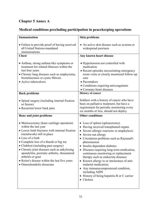 72
Chapter 5 Annex A
Medical conditions precluding participation in peacekeeping operations
Immunisation
 Failure to provide proof of having received
all United Nations-mandated
immunisations
Skin problems
 An active skin disease such as eczema or
widespread psoriasis
Chest
 Asthma, strong asthma-like symptoms or
treatment for related illnesses within the
last four years
 Chronic lung diseases such as emphysema,
bronchiectasis or cystic fibrosis
 Active tuberculosis
Any known heart disease
 Hypertension not controlled with
medication
 Recent episodes necessitating emergency
room visits or closely monitored follow-up
care
 Pacemakers
 Conditions requiring anticoagulants
 Coronary heart diseases
Back problems
 Spinal surgery (including internal fixation
or fusion)
 Recurrent lower back pain
History of cancer
Soldiers with a history of cancer who have
been on palliative treatment, but have a
requirement for periodic monitoring every
six months or less, should not deploy.
Bone and joint problems
 Meniscectomy (knee cartilage operation)
within the last year
 Lower limb fractures with internal fixation
(metalwork) still in place
 Loss of a limb
 Complete loss of a thumb or big toe
 Clubfoot (including past surgery)
 Chronic joint diseases such as ankylosing
spondylitis, psoriatic arthritis, rheumatoid
arthritis or gout
 Reiter's disease within the last five years
 Osteochondritis dissecans
Other conditions
 Loss of spleen (splenectomy)
 Having received transplanted organs
 Severe allergic reactions or anaphylaxis
 Severe nut allergy
 Circulation problems such as Raynaud's
phenomenon
 Insulin dependent diabetes
 Diseases requiring long-term medication,
continuous monitoring or replacement
therapy such as endocrine diseases
 Known allergy to or intolerance of anti-
malarial medication;
 Any immunocompromised condition,
including AIDS
 History of being hepatitis B or C carrier
 Cholera
 