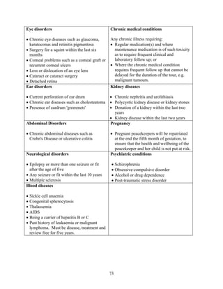 73
Eye disorders
 Chronic eye diseases such as glaucoma,
keratoconus and retinitis pigmentosa
 Surgery for a squint within the last six
months
 Corneal problems such as a corneal graft or
recurrent corneal ulcers
 Loss or dislocation of an eye lens
 Cataract or cataract surgery
 Detached retina
Chronic medical conditions
Any chronic illness requiring:
 Regular medication(s) and where
maintenance medication is of such toxicity
as to require frequent clinical and
laboratory follow up; or
 Where the chronic medical condition
requires frequent follow up that cannot be
delayed for the duration of the tour, e.g.
malignant tumours.
Ear disorders
 Current perforation of ear drum
 Chronic ear diseases such as cholesteatoma
 Presence of eardrum 'grommets'
Kidney diseases
 Chronic nephritis and urolithiasis
 Polycystic kidney disease or kidney stones
 Donation of a kidney within the last two
years
 Kidney disease within the last two years
Abdominal Disorders
 Chronic abdominal diseases such as
Crohn's Disease or ulcerative colitis
Pregnancy
 Pregnant peacekeepers will be repatriated
at the end the fifth month of gestation, to
ensure that the health and wellbeing of the
peacekeeper and her child is not put at risk.
Neurological disorders
 Epilepsy or more than one seizure or fit
after the age of five
 Any seizure or fit within the last 10 years
 Multiple sclerosis
Psychiatric conditions
 Schizophrenia
 Obsessive-compulsive disorder
 Alcohol or drug dependence
 Post-traumatic stress disorder
Blood diseases
 Sickle cell anaemia
 Congenital spherocytosis
 Thalassemia
 AIDS
 Being a carrier of hepatitis B or C
 Past history of leukaemia or malignant
lymphoma. Must be disease, treatment and
review free for five years.
 