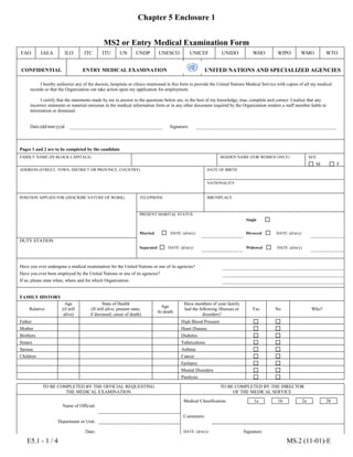 Chapter 5 Enclosure 1
E5.1 - 1 / 4 MS.2 (11-01)-E
MS2 or Entry Medical Examination Form
FAO IAEA ILO ITC ITU UN UNDP UNESCO UNICEF UNIDO WHO WIPO WMO WTO
CONFIDENTIAL ENTRY MEDICAL EXAMINATION UNITED NATIONS AND SPECIALIZED AGENCIES
I hereby authorize any of the doctors, hospitals or clinics mentioned in this form to provide the United Nations Medical Service with copies of all my medical
records so that the Organization can take action upon my application for employment.
I certify that the statements made by me in answer to the questions below are, to the best of my knowledge, true, complete and correct. I realize that any
incorrect statement or material omission in the medical information form or in any other document required by the Organization renders a staff member liable to
termination or dismissal.
Date:(dd/mm/yy)d
d
Signature:
Pages 1 and 2 are to be completed by the candidate
FAMILY NAME (IN BLOCK CAPITALS)
GIVEN NAMES
MAIDEN NAME (FOR WOMEN ONLY) SEX
M F
ADDRESS (STREET, TOWN, DISTRICT OR PROVINCE, COUNTRY) DATE OF BIRTH
NATIONALITY
POSITION APPLIED FOR (DESCRIBE NATURE OF WORK) TELEPHONE BIRTHPLACE
PRESENT MARITAL STATUS
Single
Married DATE: (d/m/y) Divorced DATE: (d/m/y)
DUTY STATION
Separated DATE: (d/m/y) Widowed DATE: (d/m/y)
Have you ever undergone a medical examination for the United Nations or one of its agencies?
Have you ever been employed by the United Nations or one of its agencies?
If so, please state when, where and for which Organization:
FAMILY HISTORY
Relative
Age
(if still
alive)
State of Health
(If still alive, present state;
if deceased, cause of death)
Age
At death
Have members of your family
had the following illnesses or
disorders?
Yes No Who?
Father High Blood Pressure
Mother Heart Disease
Brothers Diabetes
Sisters Tuberculosis
Spouse Asthma
Children Cancer
Epilepsy
Mental Disorders
Paralysis
TO BE COMPLETED BY THE OFFICIAL REQUESTING
THE MEDICAL EXAMINATION
TO BE COMPLETED BY THE DIRECTOR
OF THE MEDICAL SERVICE
Name of Official:
Medical Classification: 1a 1b 2a 2b
Comments:
Department or Unit:
Date: DATE: (d/m/y) Signature:
 