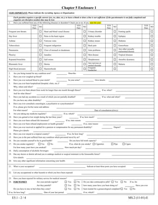 Chapter 5 Enclosure 1
E5.1 - 2 / 4 MS.2 (11-01)-E
VERY IMPORTANT: Please indicate the recruiting Agency or Organization:
Each question requires a specific answer (yes, no, date, etc.); to leave a blank or draw a line is not sufficient. If the questionnaire is not fully completed and
enquiries are therefore needed, time may be lost.
1. Have you suffered from any of the following diseases or disorders? Check yes or no. If yes, state the year.
YES
Date
NO
YES
Date
NO
YES
Date
NO
YES
Date
NO
Frequent sore throats Heart and blood vessel disease Urinary disorder Fainting spells
Hay fever Pains in the heart region Kidney trouble Epilepsy
Asthma Varicose veins Kidney stones Diabetes
Tuberculosis Frequent indigestion Back pain Gonorrhoea
Pneumonia Ulcer of stomach or duodenum Joint problems
Any other sexually
transmitted disease
Pleurisy Jaundice Skin disease Tropical diseases
Repeated bronchitis Gall stones Sleeplessness Amoebic dysentery
Rheumatic fever Hernia
Any nervous or
mental disorder
Malaria
High blood pressure Haemorrhoids
Frequent
headaches
2. Are you being treated for any condition now? Describe:
3. Have you ever coughed up blood?
4. Have you ever noticed blood in your stools? In your urine? Give details:
5. Have you ever been hospitalized (hospital, clinic, etc.)?
Why, where and when?
6. Have you ever been absent from work for longer than one month through illness? If so, when?
And for what illness?
7. Have you had any accidents as a result of which you are partially disabled? If so, what and when?
Do you have any other disability?
8. Have you ever consulted a neurologist, a psychiatrist or a psychoanalyst?
If so, please give his/her name and address:
For what reason? Date of consultation:(d/m/y)
9. Are you taking any medicine regularly? If so, which?
10. Have you gained or lost weight during the last three years? If so, how much?
11. Have you ever been refused life insurance? If so, state reason:
12. Have you ever been refused employment on health grounds? If so, state reason:
13. Have you ever received or applied for a pension or compensation for any permanent disability? Degree?
Please give details:
14. Have you ever stayed in a tropical country? If so, for how long?
15. Have you in the past suffered from any condition which prevented travel by air?
16. Do you consider yourself to be in good health? Do you have full work capacity?
17. Do you smoke regularly? Yes No If so, what do you smoke? Cigarettes Pipe Cigars
For how many years have you smoked? How much per day?
18. Daily consumption of alcoholic beverages:
19. Has any doctor or dentist advised you to undergo medical or surgical treatment in the foreseeable future?
Give details:
20. Give any other significant information concerning your health:
21. What is your occupation? Indicate at least three posts you have occupied:
22. List any occupational or other hazards to which you have been exposed:
23. Have you been rejected for military service for medical reasons?
24. FOR WOMEN Are your periods regular? Yes No Do you take contraceptive pills? Yes No If so, for
Are they painful? Yes No how many years have you been doing so? Have you ever
Do you have to stay in bed when they come? Yes No been treated for a gynaecological complaint? Yes No
If so, for how long? Date of your last period: If so, which?
 