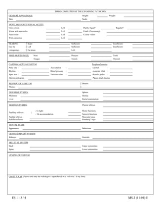 E5.1 - 3 / 4 MS.2 (11-01)-E
TO BE COMPLETED BY THE EXAMINING PHYSICIAN
GENERAL APPEARANCE Height: cm.
Weight:
Skin: Scalp:
SIGHT, MEASURED VISUAL ACUITY
Gross vision : Right
Left Pupils: Equal? Regular?
Vision with spectacles : Right
Left Fundi (if necessary):
Near vision : Right
Left Colour vision:
With correction : Right
Left
HEARING Right : Normal :
Sufficient: Insufficient:
(test by Left : Normal :
Sufficient: Insufficient:
whispering) Ear drum : Right :
Left:
NOSE-MOUTH-NECK Nose :
Pharynx :
Teeth
Tongue :
Tonsils :
Thyroid
CARDIOVASCULAR SYSTEM Peripheral arteries
Pulse rate : Auscultation : -carotid :
Rhythm : Blood pressure : -posterior tibial :
Apex beat : Varicose veins : -dorsalis pedes :
Electrocardiogram Please attach tracing
RESPIRATORY SYSTEM Breasts
Thorax:
DIGESTIVE SYSTEM Spleen:
Abdomen : Hernia:
Liver : Rectal examination:
NERVOUS SYSTEM Plantar reflexes :
Papillary reflexes: {
- To light: Motor functions :
- On accommodation: Sensory functions :
Patellar reflexes : Muscular tonus :
Achilles reflexes: Romberg’s sign :
MENTAL STATE
Appearance: Behaviour:
GENITO-URINARY SYSTEM
Kidneys: Genitals:
SKELETAL SYSTEM
Skull : Upper extremities:
Spine: Lower extremities:
LYMPHATIC SYSTEM
CHEST X-RAY (Please send only the radiologist’s report based on a “full-size” X-ray film).
 
