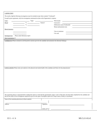 E5.1 - 4 / 4 MS.2 (11-01)-E
LABORATORY
The results of all the following investigations must be included except where marked “if indicated”.
Except by prior agreement, only the investigations mentioned are done at the Organization’s expense.
Urine : Albumin
Sugar Microscopic
Blood: Haemoglobin :
% Grams/1 Leucocytes :
Haematocrit :
% Differential count (if indicated):
Erythrocytes : Blood sedimentation rate:
Blood chemistry:
Sugar :
Urea or creatinine:
Cholesterol : Uric acid :
Serological test
for syphilis:
Please attach laboratory report
Stool examination (if
indicated):
COMMENTS (Please comment on all the positive answers given by the candidate and summarize the abnormal findings)
CONCLUSIONS (Please state your opinion on the physical and mental health of the candidate and fitness for the proposed post)
The examining doctor is requested before sending this report to verify that the questionnaire, pages 1 and 2 of this form, has been fully completed by the candidate and
that all the results of the investigations required are given on the report. Incomplete reports are a major source of delay in recruitment.
Name of the examining physician (in block capitals):
Address: Signature:
DATE: (d/m/y)
 