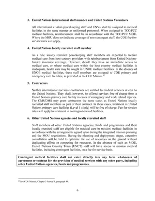 6
3. United Nations international staff member and United Nations Volunteers
All international civilian peacekeeping staff and UNVs shall be assigned to medical
facilities in the same manner as uniformed personnel. When assigned to TCC/PCC
medical facilities, reimbursement shall be in accordance with the TCC/PCC MOU.
Where the MOU does not indicate coverage of non-contingent staff, the COE fee-for-
service rates will apply.
4. United Nations locally recruited staff member
As a rule, locally recruited peacekeeping staff members are expected to receive
medical care from host country providers with reimbursement from United Nations-
funded insurance coverage. However, should they have no immediate access to
medical care, or where medical care within the host country medical facilities is
inadequate, health care may be sought in UNOE medical facilities. In the absence of
UNOE medical facilities, these staff members are assigned to COE primary and
emergency care facilities, as provided in the COE Manual.42
5. Contractors
Neither international nor local contractors are entitled to medical services at cost to
the United Nations. They shall, however, be offered services free of charge from a
United Nations primary care facility in cases of emergency and work related injuries.
The CMS/DMS may grant contractors the same status as United Nations locally
recruited staff members as part of their contract. In these cases, treatment in United
Nations primary care facilities (Level 1 clinic) will be free of charge. Fee-for-service
rates will apply to treatment in contingent-owned facilities.
6. Other United Nations agencies and locally recruited staff
Staff members of other United Nations agencies, funds and programmes and their
locally recruited staff are eligible for medical care in mission medical facilities in
accordance with the arrangements agreed upon during the integrated mission planning
and the MOU negotiations. During the planning and deployment stages, extensive
consultation will be held to optimize the use of resources on the ground without
duplicating efforts or competing for resources. In the absence of such an MOU,
United Nations Country Team (UNCT) staff will have access to mission medical
facilities, including contingent facilities, on a fee-for-service basis.
Contingent medical facilities shall not enter directly into any form whatsoever of
agreement or contract for the provision of medical services with any other party, including
other United Nations agencies, funds and programmes.
42
See COE Manual, Chapter 3 Annex B, paragraph 46.
 