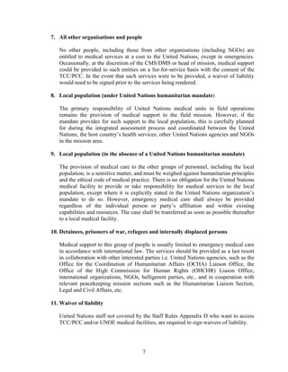 7
7. All other organisations and people
No other people, including those from other organisations (including NGOs) are
entitled to medical services at a cost to the United Nations, except in emergencies.
Occasionally, at the discretion of the CMS/DMS or head of mission, medical support
could be provided to such entities on a fee-for-service basis with the consent of the
TCC/PCC. In the event that such services were to be provided, a waiver of liability
would need to be signed prior to the services being rendered.
8. Local population (under United Nations humanitarian mandate)
The primary responsibility of United Nations medical units in field operations
remains the provision of medical support to the field mission. However, if the
mandate provides for such support to the local population, this is carefully planned
for during the integrated assessment process and coordinated between the United
Nations, the host country’s health services, other United Nations agencies and NGOs
in the mission area.
9. Local population (in the absence of a United Nations humanitarian mandate)
The provision of medical care to the other groups of personnel, including the local
population, is a sensitive matter, and must be weighed against humanitarian principles
and the ethical code of medical practice. There is no obligation for the United Nations
medical facility to provide or take responsibility for medical services to the local
population, except where it is explicitly stated in the United Nations organization’s
mandate to do so. However, emergency medical care shall always be provided
regardless of the individual person or party’s affiliation and within existing
capabilities and resources. The case shall be transferred as soon as possible thereafter
to a local medical facility.
10. Detainees, prisoners of war, refugees and internally displaced persons
Medical support to this group of people is usually limited to emergency medical care
in accordance with international law. The services should be provided as a last resort
in collaboration with other interested parties i.e. United Nations agencies, such as the
Office for the Coordination of Humanitarian Affairs (OCHA) Liaison Office, the
Office of the High Commission for Human Rights (OHCHR) Liason Office,
international organizations, NGOs, belligerent parties, etc., and in cooperation with
relevant peacekeeping mission sections such as the Humanitarian Liaison Section,
Legal and Civil Affairs, etc.
11. Waiver of liability
United Nations staff not covered by the Staff Rules Appendix D who want to access
TCC/PCC and/or UNOE medical facilities, are required to sign waivers of liability.
 