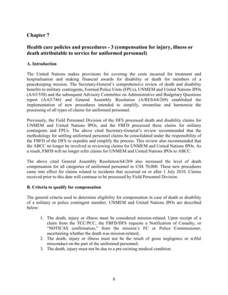 8
Chapter 7
Health care policies and procedures - 3 (compensation for injury, illness or
death attributable to service for uniformed personnel)
A. Introduction
The United Nations makes provisions for covering the costs incurred for treatment and
hospitalisation and making financial awards for disability or death for members of a
peacekeeping mission. The Secretary-General’s comprehensive review of death and disability
benefits to military contingents, Formed Police Units (FPUs), UNMEM and United Nations IPOs
(A/63/550) and the subsequent Advisory Committee on Administrative and Budgetary Questions
report (A/63/746) and General Assembly Resolution (A/RES/64/269) established the
implementation of new procedures intended to simplify, streamline and harmonize the
processing of all types of claims for uniformed personnel.
Previously, the Field Personnel Division of the DFS processed death and disability claims for
UNMEM and United Nations IPOs, and the FBFD processed these claims for military
contingents and FPUs. The above cited Secretary-General’s review recommended that the
methodology for settling uniformed personnel claims be consolidated under the responsibility of
the FBFD of the DFS to expedite and simplify the process. This review also recommended that
the ABCC no longer be involved in reviewing claims for UNMEM and United Nations IPOs. As
a result, FBFD will no longer refer claims for UNMEM and United Nations IPOs to ABCC.
The above cited General Assembly Resolution/64/269 also increased the level of death
compensation for all categories of uniformed personnel to US$ 70,000. These new procedures
came into effect for claims related to incidents that occurred on or after 1 July 2010. Claims
received prior to this date will continue to be processed by Field Personnel Division.
B. Criteria to qualify for compensation
The general criteria used to determine eligibility for compensation in case of death or disability
of a military or police contingent member, UNMEM and United Nations IPOs are described
below:
1. The death, injury or illness must be considered mission-related. Upon receipt of a
claim from the TCC/PCC, the FBFD/DFS requests a Notification of Casualty, or
“NOTICAS confirmation,” from the mission’s FC or Police Commissioner,
ascertaining whether the death was mission-related;
2. The death, injury or illness must not be the result of gross negligence or wilful
misconduct on the part of the uniformed personnel;
3. The death, injury must not be due to a pre-existing medical condition.
 
