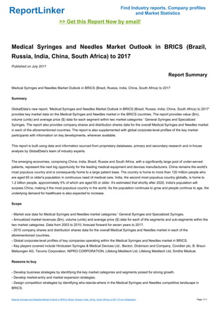 Find Industry reports, Company profiles
ReportLinker                                                                                                      and Market Statistics
                                               >> Get this Report Now by email!



Medical Syringes and Needles Market Outlook in BRICS (Brazil,
Russia, India, China, South Africa) to 2017
Published on July 2011

                                                                                                                                Report Summary

Medical Syringes and Needles Market Outlook in BRICS (Brazil, Russia, India, China, South Africa) to 2017


Summary


GlobalData's new report, 'Medical Syringes and Needles Market Outlook in BRICS (Brazil, Russia, India, China, South Africa) to 2017'
provides key market data on the Medical Syringes and Needles market in the BRICS countries. The report provides value ($m),
volume (units) and average price ($) data for each segment within two market categories ' General Syringes and Specialized
Syringes. The report also provides company shares and distribution shares data for the overall Medical Syringes and Needles market
in each of the aforementioned countries. The report is also supplemented with global corporate-level profiles of the key market
participants with information on key developments, wherever available.


This report is built using data and information sourced from proprietary databases, primary and secondary research and in-house
analysis by GlobalData's team of industry experts.


The emerging economies, comprising China, India, Brazil, Russia and South Africa, with a significantly large pool of under-served
patients, represent the next big opportunity for the leading medical equipment and devices manufacturers. China remains the world's
most populous country and is consequently home to a large patient base. The country is home to more than 120 million people who
are aged 65 or older'a population in continuous need of medical care. India, the second most populous country globally, is home to
1.2 billion people, approximately 5% of which are aged 65 or older. It's estimated that shortly after 2020, India's population will
surpass China, making it the most populous country in the world. As the population continues to grow and people continue to age, the
underlying demand for healthcare is also expected to increase.


Scope


- Market size data for Medical Syringes and Needles market categories ' General Syringes and Specialized Syringes.
- Annualized market revenues ($m), volume (units) and average price ($) data for each of the segments and sub-segments within the
two market categories. Data from 2003 to 2010, forecast forward for seven years to 2017.
- 2010 company shares and distribution shares data for the overall Medical Syringes and Needles market in each of the
aforementioned countries.
- Global corporate-level profiles of key companies operating within the Medical Syringes and Needles market in BRICS.
- Key players covered include Hindustan Syringes & Medical Devices Ltd., Becton, Dickinson and Company, Covidien plc, B. Braun
Melsungen AG, Terumo Corporation, NIPRO CORPORATION, Lifelong Meditech Ltd, Lifelong Meditech Ltd, Smiths Medical.


Reasons to buy


- Develop business strategies by identifying the key market categories and segments poised for strong growth.
- Develop market-entry and market expansion strategies.
- Design competition strategies by identifying who-stands-where in the Medical Syringes and Needles competitive landscape in
BRICS.


Medical Syringes and Needles Market Outlook in BRICS (Brazil, Russia, India, China, South Africa) to 2017 (From Slideshare)                  Page 1/11
 