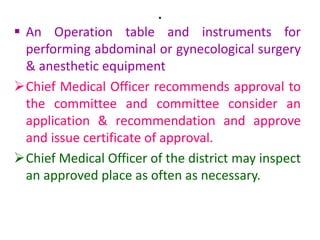 .
 An Operation table and instruments for
performing abdominal or gynecological surgery
& anesthetic equipment
Chief Medical Officer recommends approval to
the committee and committee consider an
application & recommendation and approve
and issue certificate of approval.
Chief Medical Officer of the district may inspect
an approved place as often as necessary.
 