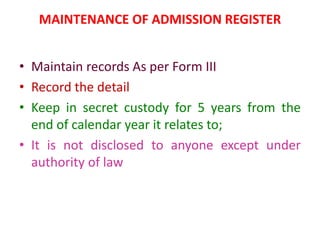 MAINTENANCE OF ADMISSION REGISTER
• Maintain records As per Form III
• Record the detail
• Keep in secret custody for 5 years from the
end of calendar year it relates to;
• It is not disclosed to anyone except under
authority of law
 
