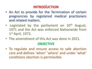 .
INTRODUCTION
• An Act to provide for the Termination of certain
pregnancies by registered medical practioners
and related matters.
• Legislated by the parliament on 10th August,
1971 and the Act was enforced Nationwide from
1st April, 1972.
• The amendment of this Act was done in 2021.
OBJECTIVE
• To regulate and ensure access to safe abortion
care and defines ‘when’ ‘where’ and under ‘what’
conditions abortion is permissible.
 