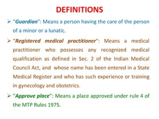 DEFINITIONS
 “Guardian": Means a person having the care of the person
of a minor or a lunatic.
 “Registered medical practitioner": Means a medical
practitioner who possesses any recognized medical
qualification as defined in Sec. 2 of the Indian Medical
Council Act, and whose name has been entered in a State
Medical Register and who has such experience or training
in gynecology and obstetrics.
 “Approve place”: Means a place approved under rule 4 of
the MTP Rules 1975.
 