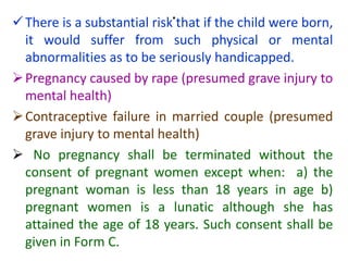 .
There is a substantial risk that if the child were born,
it would suffer from such physical or mental
abnormalities as to be seriously handicapped.
Pregnancy caused by rape (presumed grave injury to
mental health)
Contraceptive failure in married couple (presumed
grave injury to mental health)
 No pregnancy shall be terminated without the
consent of pregnant women except when: a) the
pregnant woman is less than 18 years in age b)
pregnant women is a lunatic although she has
attained the age of 18 years. Such consent shall be
given in Form C.
 