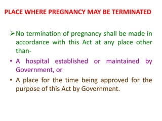 PLACE WHERE PREGNANCY MAY BE TERMINATED
No termination of pregnancy shall be made in
accordance with this Act at any place other
than-
• A hospital established or maintained by
Government, or
• A place for the time being approved for the
purpose of this Act by Government.
 