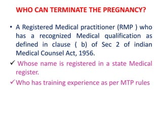 WHO CAN TERMINATE THE PREGNANCY?
• A Registered Medical practitioner (RMP ) who
has a recognized Medical qualification as
defined in clause ( b) of Sec 2 of indian
Medical Counsel Act, 1956.
 Whose name is registered in a state Medical
register.
Who has training experience as per MTP rules
 