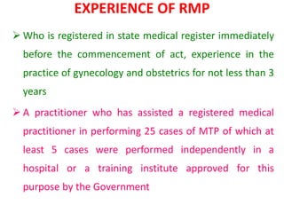 EXPERIENCE OF RMP
 Who is registered in state medical register immediately
before the commencement of act, experience in the
practice of gynecology and obstetrics for not less than 3
years
 A practitioner who has assisted a registered medical
practitioner in performing 25 cases of MTP of which at
least 5 cases were performed independently in a
hospital or a training institute approved for this
purpose by the Government
 