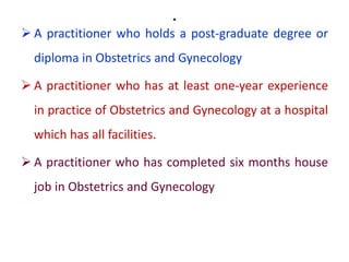 .
 A practitioner who holds a post-graduate degree or
diploma in Obstetrics and Gynecology
 A practitioner who has at least one-year experience
in practice of Obstetrics and Gynecology at a hospital
which has all facilities.
 A practitioner who has completed six months house
job in Obstetrics and Gynecology
 